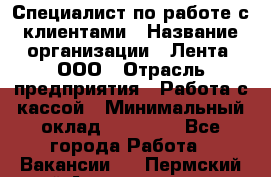 Специалист по работе с клиентами › Название организации ­ Лента, ООО › Отрасль предприятия ­ Работа с кассой › Минимальный оклад ­ 17 000 - Все города Работа » Вакансии   . Пермский край,Александровск г.